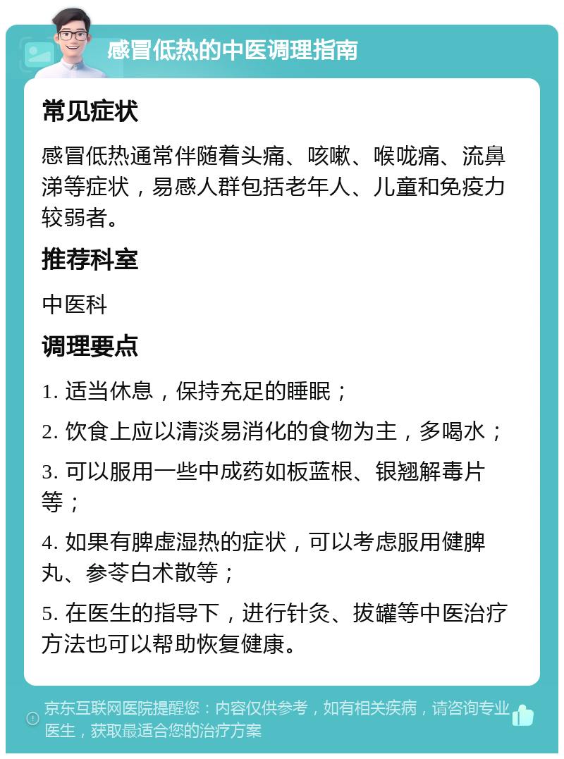 感冒低热的中医调理指南 常见症状 感冒低热通常伴随着头痛、咳嗽、喉咙痛、流鼻涕等症状，易感人群包括老年人、儿童和免疫力较弱者。 推荐科室 中医科 调理要点 1. 适当休息，保持充足的睡眠； 2. 饮食上应以清淡易消化的食物为主，多喝水； 3. 可以服用一些中成药如板蓝根、银翘解毒片等； 4. 如果有脾虚湿热的症状，可以考虑服用健脾丸、参苓白术散等； 5. 在医生的指导下，进行针灸、拔罐等中医治疗方法也可以帮助恢复健康。