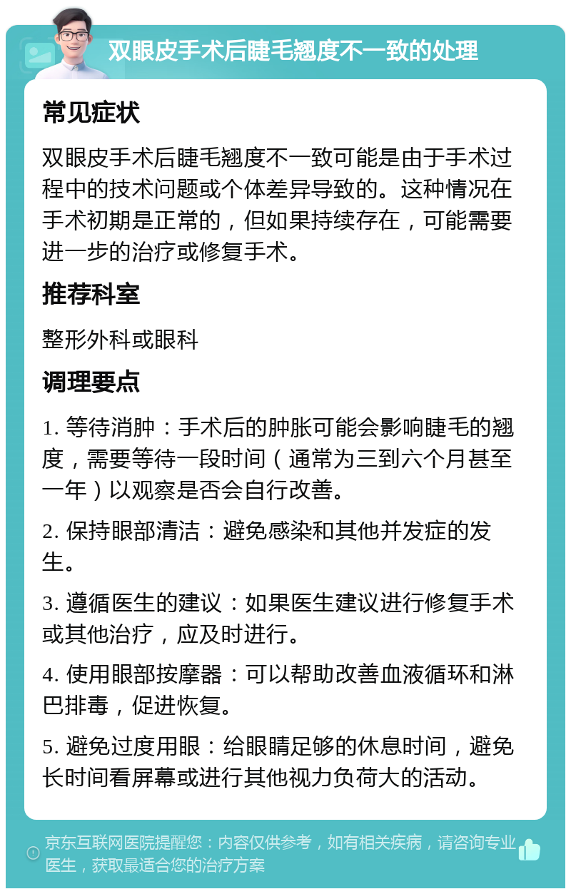 双眼皮手术后睫毛翘度不一致的处理 常见症状 双眼皮手术后睫毛翘度不一致可能是由于手术过程中的技术问题或个体差异导致的。这种情况在手术初期是正常的，但如果持续存在，可能需要进一步的治疗或修复手术。 推荐科室 整形外科或眼科 调理要点 1. 等待消肿：手术后的肿胀可能会影响睫毛的翘度，需要等待一段时间（通常为三到六个月甚至一年）以观察是否会自行改善。 2. 保持眼部清洁：避免感染和其他并发症的发生。 3. 遵循医生的建议：如果医生建议进行修复手术或其他治疗，应及时进行。 4. 使用眼部按摩器：可以帮助改善血液循环和淋巴排毒，促进恢复。 5. 避免过度用眼：给眼睛足够的休息时间，避免长时间看屏幕或进行其他视力负荷大的活动。