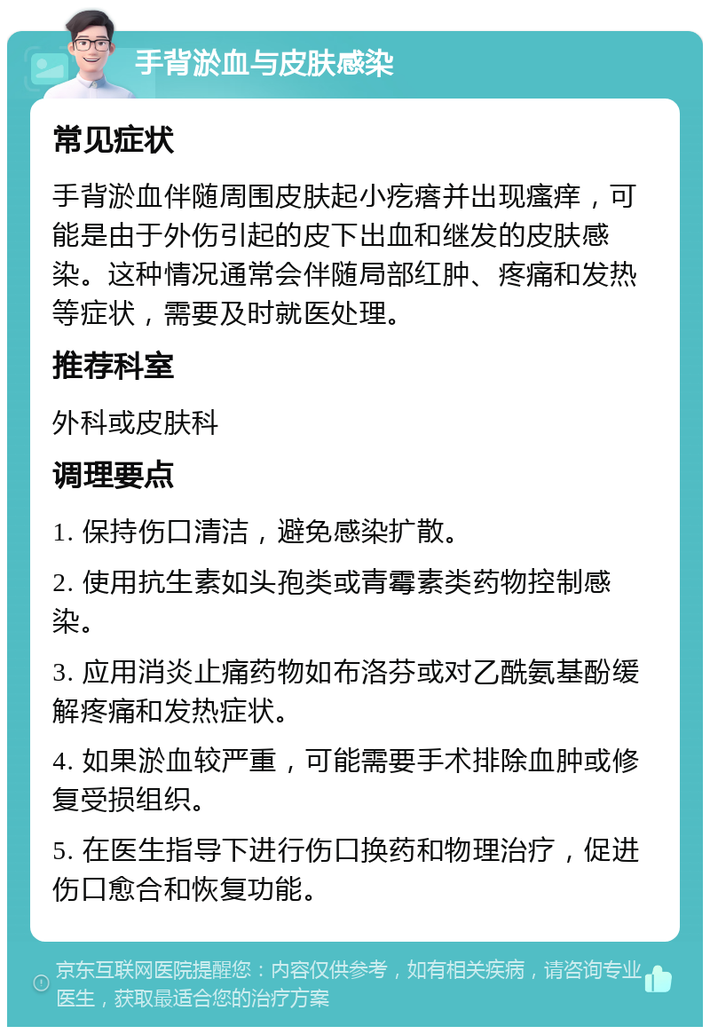 手背淤血与皮肤感染 常见症状 手背淤血伴随周围皮肤起小疙瘩并出现瘙痒，可能是由于外伤引起的皮下出血和继发的皮肤感染。这种情况通常会伴随局部红肿、疼痛和发热等症状，需要及时就医处理。 推荐科室 外科或皮肤科 调理要点 1. 保持伤口清洁，避免感染扩散。 2. 使用抗生素如头孢类或青霉素类药物控制感染。 3. 应用消炎止痛药物如布洛芬或对乙酰氨基酚缓解疼痛和发热症状。 4. 如果淤血较严重，可能需要手术排除血肿或修复受损组织。 5. 在医生指导下进行伤口换药和物理治疗，促进伤口愈合和恢复功能。