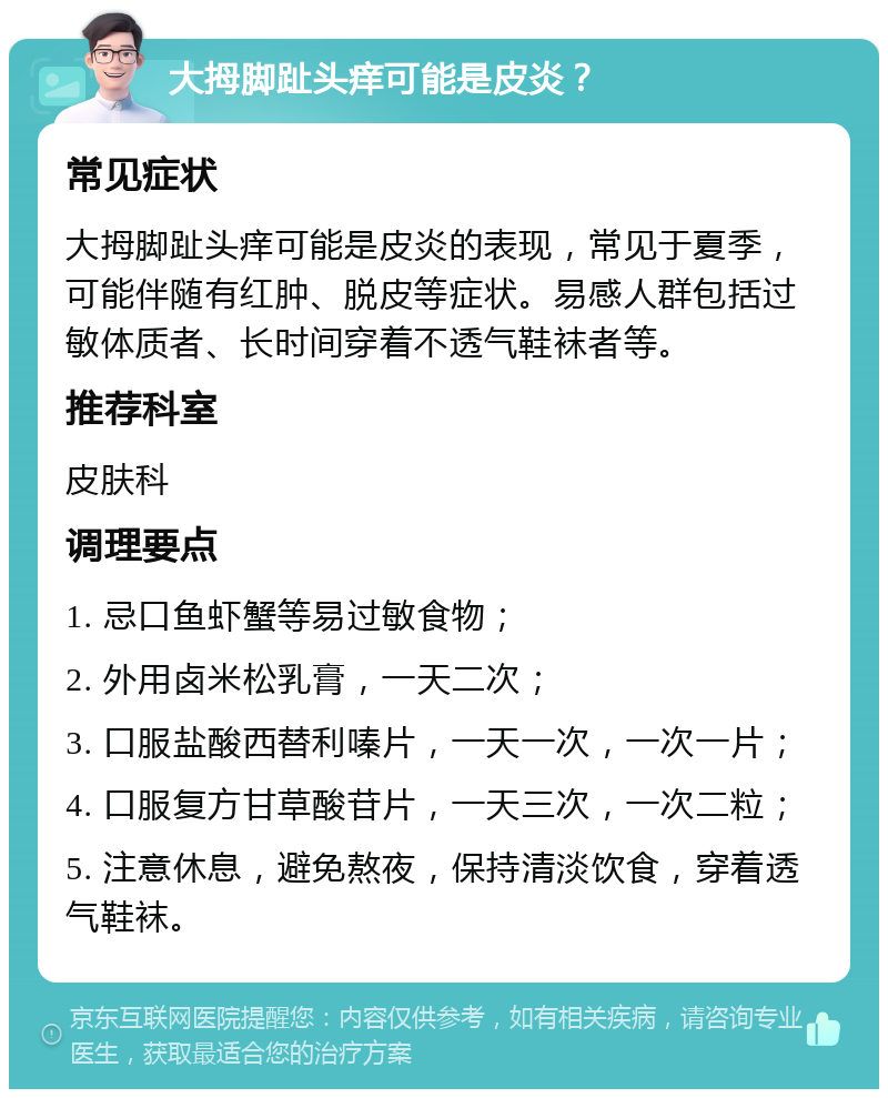 大拇脚趾头痒可能是皮炎？ 常见症状 大拇脚趾头痒可能是皮炎的表现，常见于夏季，可能伴随有红肿、脱皮等症状。易感人群包括过敏体质者、长时间穿着不透气鞋袜者等。 推荐科室 皮肤科 调理要点 1. 忌口鱼虾蟹等易过敏食物； 2. 外用卤米松乳膏，一天二次； 3. 口服盐酸西替利嗪片，一天一次，一次一片； 4. 口服复方甘草酸苷片，一天三次，一次二粒； 5. 注意休息，避免熬夜，保持清淡饮食，穿着透气鞋袜。