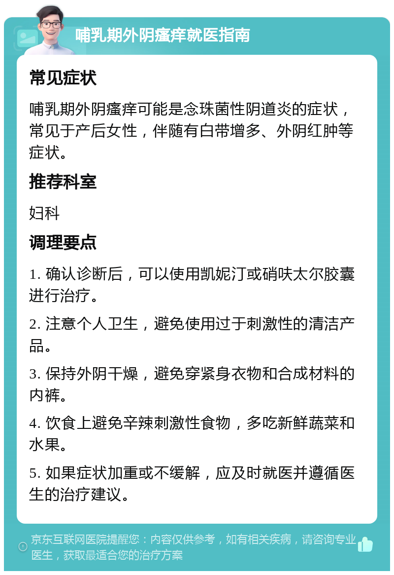 哺乳期外阴瘙痒就医指南 常见症状 哺乳期外阴瘙痒可能是念珠菌性阴道炎的症状，常见于产后女性，伴随有白带增多、外阴红肿等症状。 推荐科室 妇科 调理要点 1. 确认诊断后，可以使用凯妮汀或硝呋太尔胶囊进行治疗。 2. 注意个人卫生，避免使用过于刺激性的清洁产品。 3. 保持外阴干燥，避免穿紧身衣物和合成材料的内裤。 4. 饮食上避免辛辣刺激性食物，多吃新鲜蔬菜和水果。 5. 如果症状加重或不缓解，应及时就医并遵循医生的治疗建议。