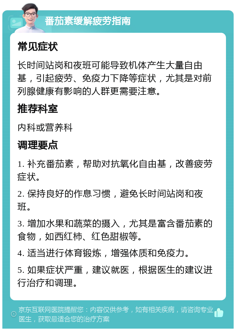 番茄素缓解疲劳指南 常见症状 长时间站岗和夜班可能导致机体产生大量自由基，引起疲劳、免疫力下降等症状，尤其是对前列腺健康有影响的人群更需要注意。 推荐科室 内科或营养科 调理要点 1. 补充番茄素，帮助对抗氧化自由基，改善疲劳症状。 2. 保持良好的作息习惯，避免长时间站岗和夜班。 3. 增加水果和蔬菜的摄入，尤其是富含番茄素的食物，如西红柿、红色甜椒等。 4. 适当进行体育锻炼，增强体质和免疫力。 5. 如果症状严重，建议就医，根据医生的建议进行治疗和调理。