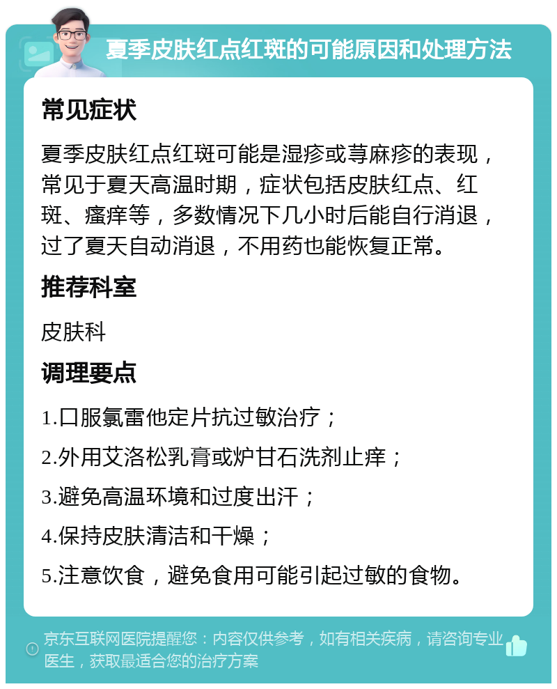 夏季皮肤红点红斑的可能原因和处理方法 常见症状 夏季皮肤红点红斑可能是湿疹或荨麻疹的表现，常见于夏天高温时期，症状包括皮肤红点、红斑、瘙痒等，多数情况下几小时后能自行消退，过了夏天自动消退，不用药也能恢复正常。 推荐科室 皮肤科 调理要点 1.口服氯雷他定片抗过敏治疗； 2.外用艾洛松乳膏或炉甘石洗剂止痒； 3.避免高温环境和过度出汗； 4.保持皮肤清洁和干燥； 5.注意饮食，避免食用可能引起过敏的食物。