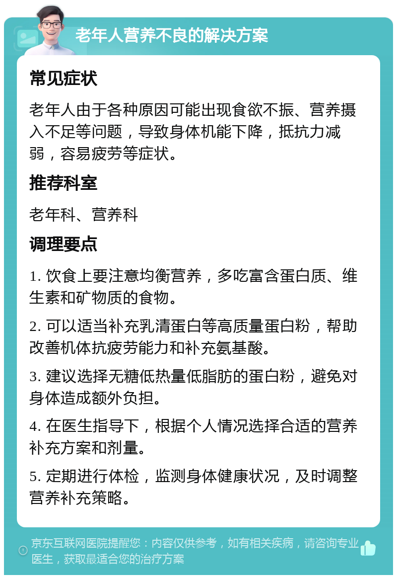 老年人营养不良的解决方案 常见症状 老年人由于各种原因可能出现食欲不振、营养摄入不足等问题，导致身体机能下降，抵抗力减弱，容易疲劳等症状。 推荐科室 老年科、营养科 调理要点 1. 饮食上要注意均衡营养，多吃富含蛋白质、维生素和矿物质的食物。 2. 可以适当补充乳清蛋白等高质量蛋白粉，帮助改善机体抗疲劳能力和补充氨基酸。 3. 建议选择无糖低热量低脂肪的蛋白粉，避免对身体造成额外负担。 4. 在医生指导下，根据个人情况选择合适的营养补充方案和剂量。 5. 定期进行体检，监测身体健康状况，及时调整营养补充策略。