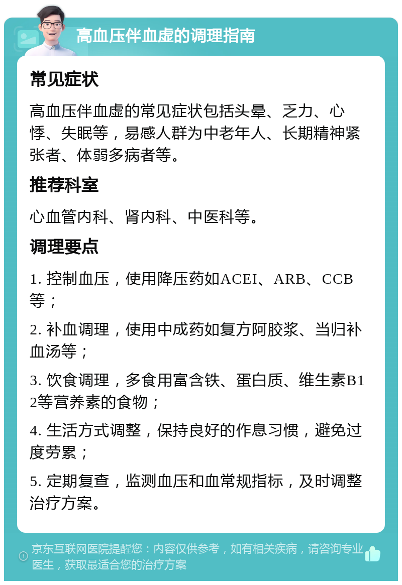 高血压伴血虚的调理指南 常见症状 高血压伴血虚的常见症状包括头晕、乏力、心悸、失眠等，易感人群为中老年人、长期精神紧张者、体弱多病者等。 推荐科室 心血管内科、肾内科、中医科等。 调理要点 1. 控制血压，使用降压药如ACEI、ARB、CCB等； 2. 补血调理，使用中成药如复方阿胶浆、当归补血汤等； 3. 饮食调理，多食用富含铁、蛋白质、维生素B12等营养素的食物； 4. 生活方式调整，保持良好的作息习惯，避免过度劳累； 5. 定期复查，监测血压和血常规指标，及时调整治疗方案。