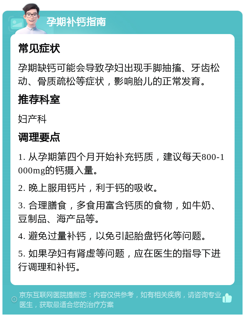 孕期补钙指南 常见症状 孕期缺钙可能会导致孕妇出现手脚抽搐、牙齿松动、骨质疏松等症状，影响胎儿的正常发育。 推荐科室 妇产科 调理要点 1. 从孕期第四个月开始补充钙质，建议每天800-1000mg的钙摄入量。 2. 晚上服用钙片，利于钙的吸收。 3. 合理膳食，多食用富含钙质的食物，如牛奶、豆制品、海产品等。 4. 避免过量补钙，以免引起胎盘钙化等问题。 5. 如果孕妇有肾虚等问题，应在医生的指导下进行调理和补钙。