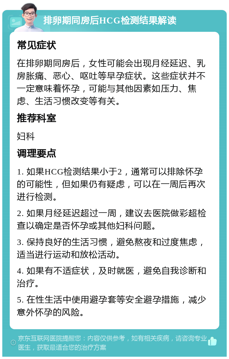 排卵期同房后HCG检测结果解读 常见症状 在排卵期同房后，女性可能会出现月经延迟、乳房胀痛、恶心、呕吐等早孕症状。这些症状并不一定意味着怀孕，可能与其他因素如压力、焦虑、生活习惯改变等有关。 推荐科室 妇科 调理要点 1. 如果HCG检测结果小于2，通常可以排除怀孕的可能性，但如果仍有疑虑，可以在一周后再次进行检测。 2. 如果月经延迟超过一周，建议去医院做彩超检查以确定是否怀孕或其他妇科问题。 3. 保持良好的生活习惯，避免熬夜和过度焦虑，适当进行运动和放松活动。 4. 如果有不适症状，及时就医，避免自我诊断和治疗。 5. 在性生活中使用避孕套等安全避孕措施，减少意外怀孕的风险。