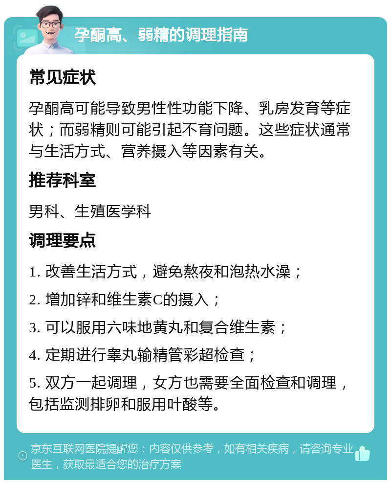 孕酮高、弱精的调理指南 常见症状 孕酮高可能导致男性性功能下降、乳房发育等症状；而弱精则可能引起不育问题。这些症状通常与生活方式、营养摄入等因素有关。 推荐科室 男科、生殖医学科 调理要点 1. 改善生活方式，避免熬夜和泡热水澡； 2. 增加锌和维生素C的摄入； 3. 可以服用六味地黄丸和复合维生素； 4. 定期进行睾丸输精管彩超检查； 5. 双方一起调理，女方也需要全面检查和调理，包括监测排卵和服用叶酸等。