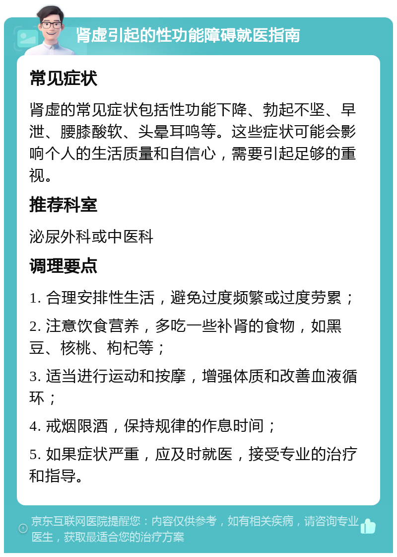 肾虚引起的性功能障碍就医指南 常见症状 肾虚的常见症状包括性功能下降、勃起不坚、早泄、腰膝酸软、头晕耳鸣等。这些症状可能会影响个人的生活质量和自信心，需要引起足够的重视。 推荐科室 泌尿外科或中医科 调理要点 1. 合理安排性生活，避免过度频繁或过度劳累； 2. 注意饮食营养，多吃一些补肾的食物，如黑豆、核桃、枸杞等； 3. 适当进行运动和按摩，增强体质和改善血液循环； 4. 戒烟限酒，保持规律的作息时间； 5. 如果症状严重，应及时就医，接受专业的治疗和指导。