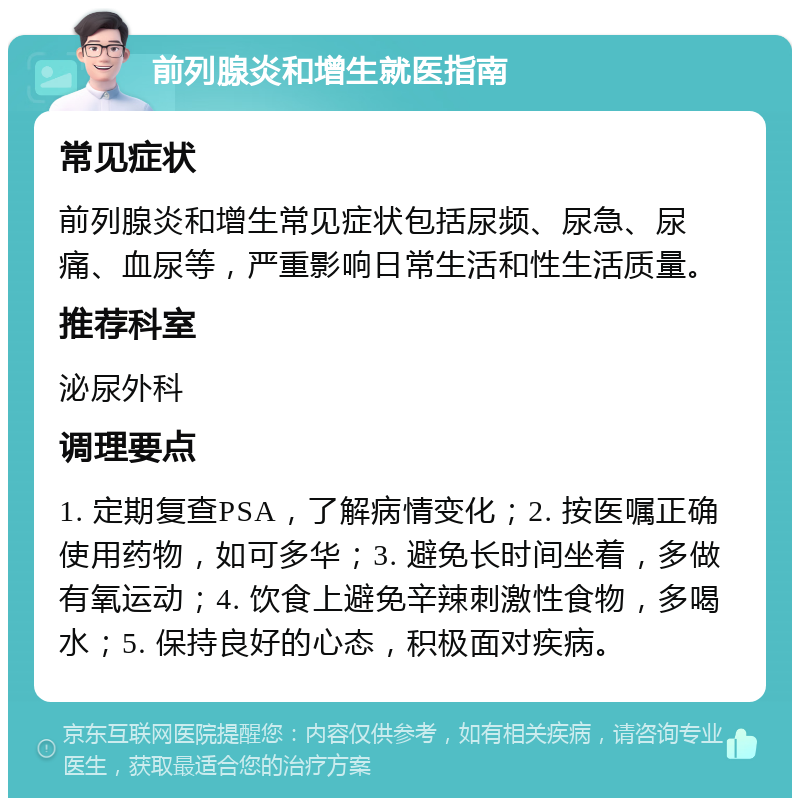 前列腺炎和增生就医指南 常见症状 前列腺炎和增生常见症状包括尿频、尿急、尿痛、血尿等，严重影响日常生活和性生活质量。 推荐科室 泌尿外科 调理要点 1. 定期复查PSA，了解病情变化；2. 按医嘱正确使用药物，如可多华；3. 避免长时间坐着，多做有氧运动；4. 饮食上避免辛辣刺激性食物，多喝水；5. 保持良好的心态，积极面对疾病。