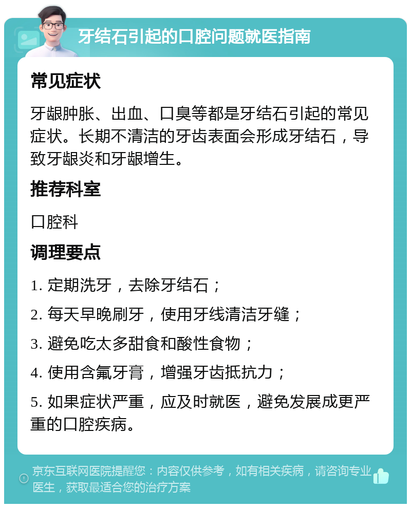 牙结石引起的口腔问题就医指南 常见症状 牙龈肿胀、出血、口臭等都是牙结石引起的常见症状。长期不清洁的牙齿表面会形成牙结石，导致牙龈炎和牙龈增生。 推荐科室 口腔科 调理要点 1. 定期洗牙，去除牙结石； 2. 每天早晚刷牙，使用牙线清洁牙缝； 3. 避免吃太多甜食和酸性食物； 4. 使用含氟牙膏，增强牙齿抵抗力； 5. 如果症状严重，应及时就医，避免发展成更严重的口腔疾病。