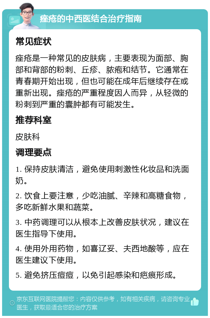 痤疮的中西医结合治疗指南 常见症状 痤疮是一种常见的皮肤病，主要表现为面部、胸部和背部的粉刺、丘疹、脓疱和结节。它通常在青春期开始出现，但也可能在成年后继续存在或重新出现。痤疮的严重程度因人而异，从轻微的粉刺到严重的囊肿都有可能发生。 推荐科室 皮肤科 调理要点 1. 保持皮肤清洁，避免使用刺激性化妆品和洗面奶。 2. 饮食上要注意，少吃油腻、辛辣和高糖食物，多吃新鲜水果和蔬菜。 3. 中药调理可以从根本上改善皮肤状况，建议在医生指导下使用。 4. 使用外用药物，如喜辽妥、夫西地酸等，应在医生建议下使用。 5. 避免挤压痘痘，以免引起感染和疤痕形成。