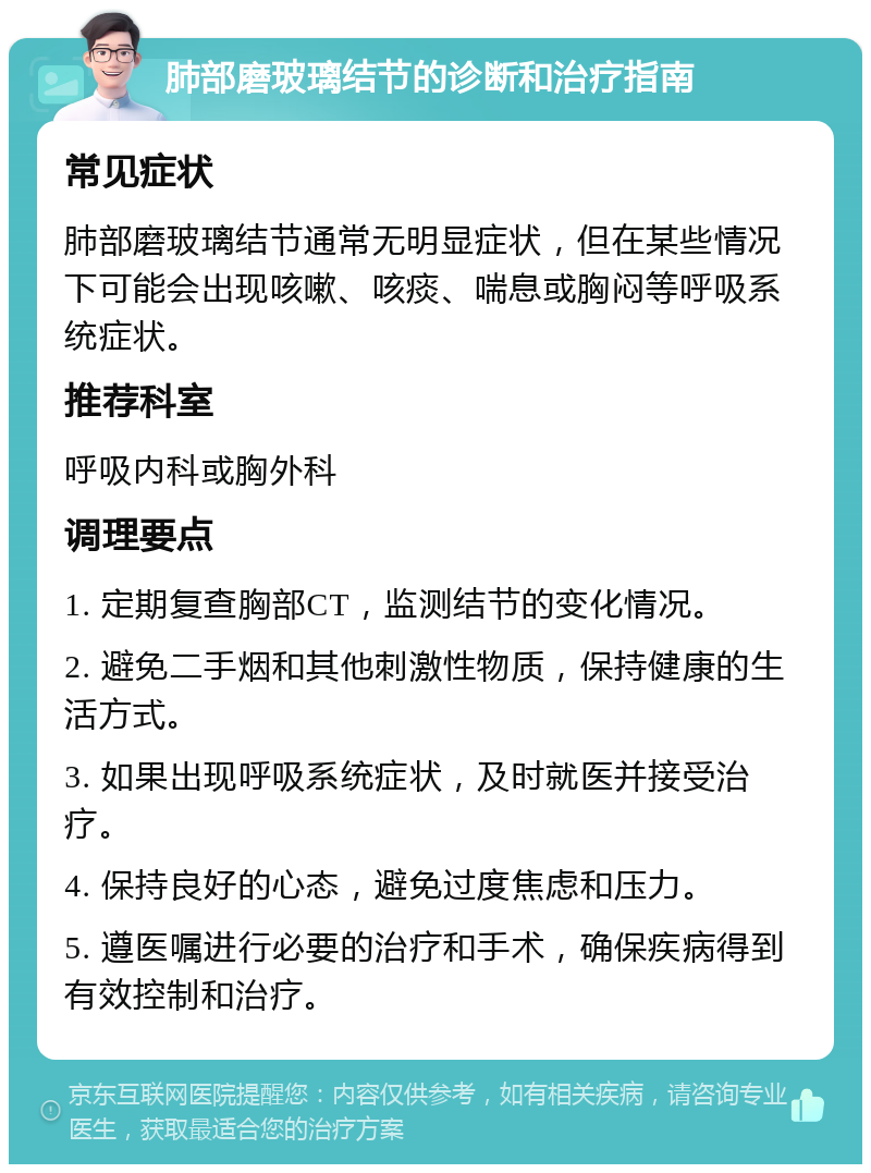 肺部磨玻璃结节的诊断和治疗指南 常见症状 肺部磨玻璃结节通常无明显症状，但在某些情况下可能会出现咳嗽、咳痰、喘息或胸闷等呼吸系统症状。 推荐科室 呼吸内科或胸外科 调理要点 1. 定期复查胸部CT，监测结节的变化情况。 2. 避免二手烟和其他刺激性物质，保持健康的生活方式。 3. 如果出现呼吸系统症状，及时就医并接受治疗。 4. 保持良好的心态，避免过度焦虑和压力。 5. 遵医嘱进行必要的治疗和手术，确保疾病得到有效控制和治疗。