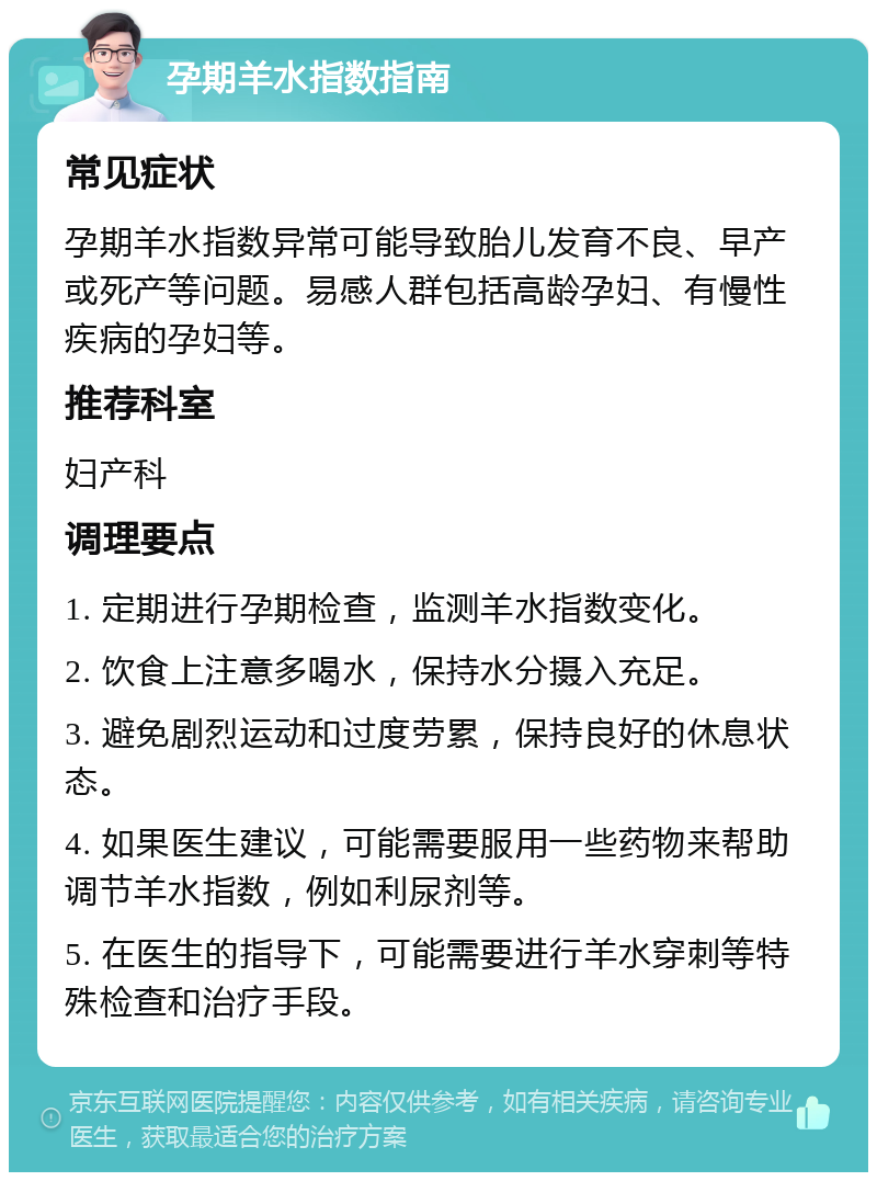 孕期羊水指数指南 常见症状 孕期羊水指数异常可能导致胎儿发育不良、早产或死产等问题。易感人群包括高龄孕妇、有慢性疾病的孕妇等。 推荐科室 妇产科 调理要点 1. 定期进行孕期检查，监测羊水指数变化。 2. 饮食上注意多喝水，保持水分摄入充足。 3. 避免剧烈运动和过度劳累，保持良好的休息状态。 4. 如果医生建议，可能需要服用一些药物来帮助调节羊水指数，例如利尿剂等。 5. 在医生的指导下，可能需要进行羊水穿刺等特殊检查和治疗手段。