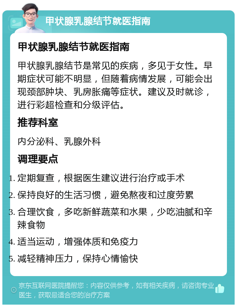 甲状腺乳腺结节就医指南 甲状腺乳腺结节就医指南 甲状腺乳腺结节是常见的疾病，多见于女性。早期症状可能不明显，但随着病情发展，可能会出现颈部肿块、乳房胀痛等症状。建议及时就诊，进行彩超检查和分级评估。 推荐科室 内分泌科、乳腺外科 调理要点 定期复查，根据医生建议进行治疗或手术 保持良好的生活习惯，避免熬夜和过度劳累 合理饮食，多吃新鲜蔬菜和水果，少吃油腻和辛辣食物 适当运动，增强体质和免疫力 减轻精神压力，保持心情愉快