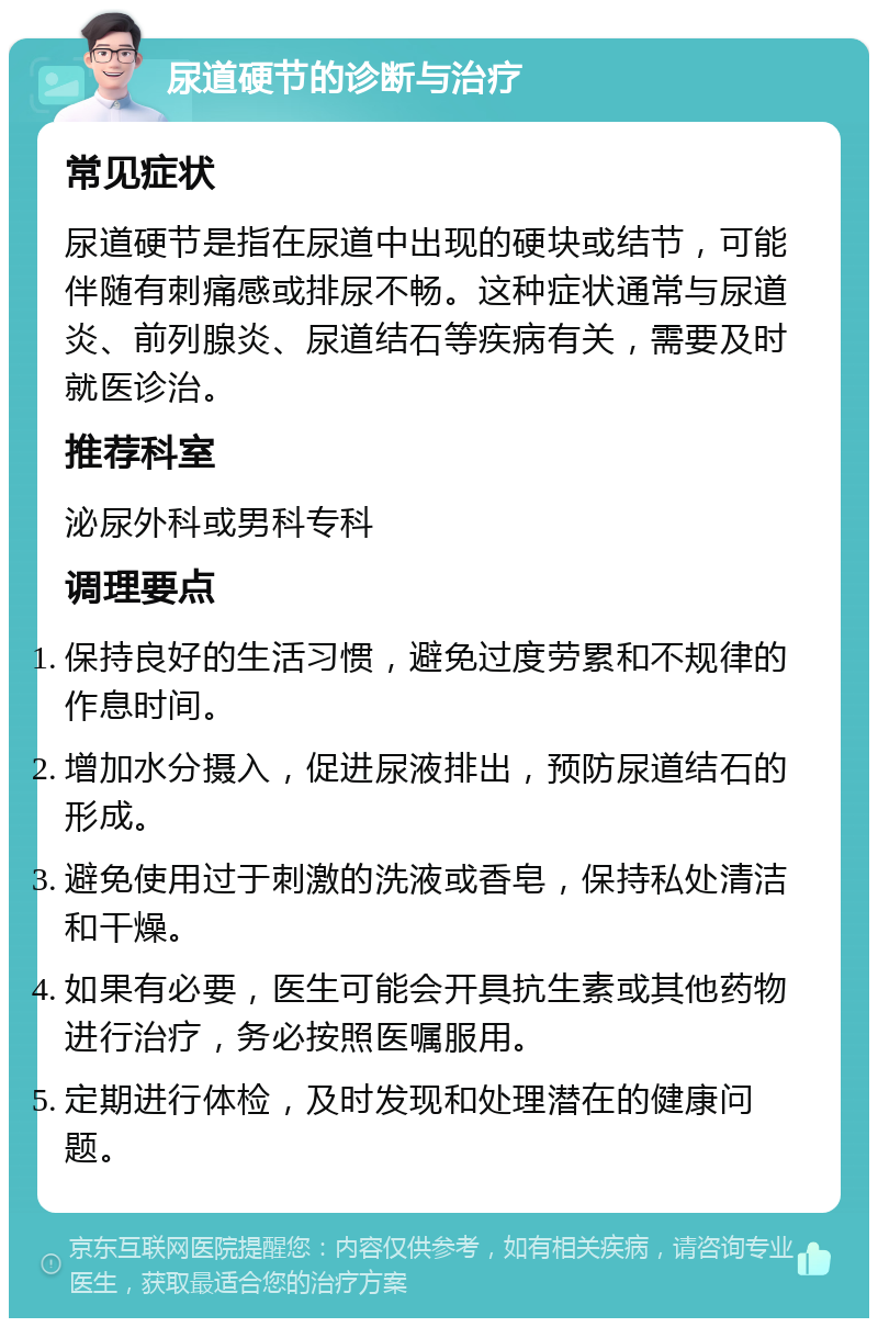 尿道硬节的诊断与治疗 常见症状 尿道硬节是指在尿道中出现的硬块或结节，可能伴随有刺痛感或排尿不畅。这种症状通常与尿道炎、前列腺炎、尿道结石等疾病有关，需要及时就医诊治。 推荐科室 泌尿外科或男科专科 调理要点 保持良好的生活习惯，避免过度劳累和不规律的作息时间。 增加水分摄入，促进尿液排出，预防尿道结石的形成。 避免使用过于刺激的洗液或香皂，保持私处清洁和干燥。 如果有必要，医生可能会开具抗生素或其他药物进行治疗，务必按照医嘱服用。 定期进行体检，及时发现和处理潜在的健康问题。