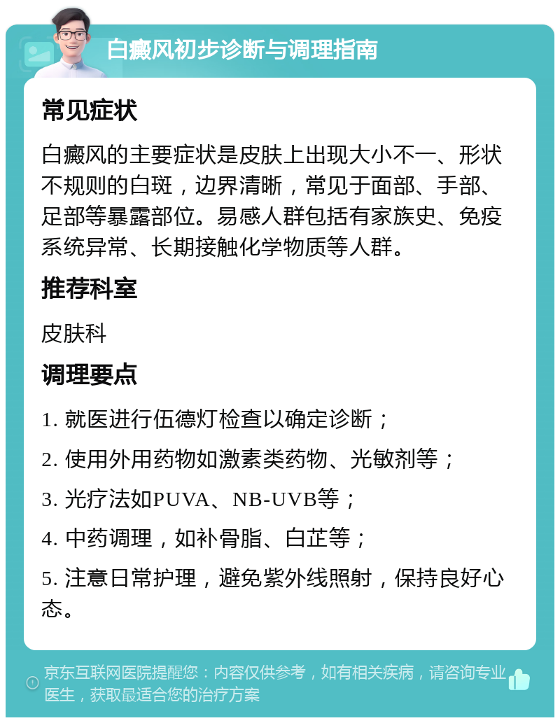 白癜风初步诊断与调理指南 常见症状 白癜风的主要症状是皮肤上出现大小不一、形状不规则的白斑，边界清晰，常见于面部、手部、足部等暴露部位。易感人群包括有家族史、免疫系统异常、长期接触化学物质等人群。 推荐科室 皮肤科 调理要点 1. 就医进行伍德灯检查以确定诊断； 2. 使用外用药物如激素类药物、光敏剂等； 3. 光疗法如PUVA、NB-UVB等； 4. 中药调理，如补骨脂、白芷等； 5. 注意日常护理，避免紫外线照射，保持良好心态。