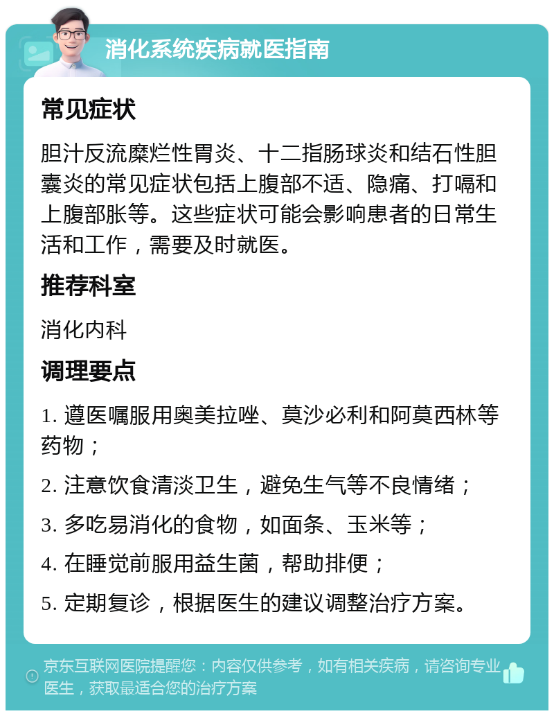 消化系统疾病就医指南 常见症状 胆汁反流糜烂性胃炎、十二指肠球炎和结石性胆囊炎的常见症状包括上腹部不适、隐痛、打嗝和上腹部胀等。这些症状可能会影响患者的日常生活和工作，需要及时就医。 推荐科室 消化内科 调理要点 1. 遵医嘱服用奥美拉唑、莫沙必利和阿莫西林等药物； 2. 注意饮食清淡卫生，避免生气等不良情绪； 3. 多吃易消化的食物，如面条、玉米等； 4. 在睡觉前服用益生菌，帮助排便； 5. 定期复诊，根据医生的建议调整治疗方案。