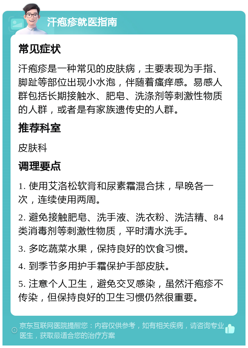 汗疱疹就医指南 常见症状 汗疱疹是一种常见的皮肤病，主要表现为手指、脚趾等部位出现小水泡，伴随着瘙痒感。易感人群包括长期接触水、肥皂、洗涤剂等刺激性物质的人群，或者是有家族遗传史的人群。 推荐科室 皮肤科 调理要点 1. 使用艾洛松软膏和尿素霜混合抹，早晚各一次，连续使用两周。 2. 避免接触肥皂、洗手液、洗衣粉、洗洁精、84类消毒剂等刺激性物质，平时清水洗手。 3. 多吃蔬菜水果，保持良好的饮食习惯。 4. 到季节多用护手霜保护手部皮肤。 5. 注意个人卫生，避免交叉感染，虽然汗疱疹不传染，但保持良好的卫生习惯仍然很重要。