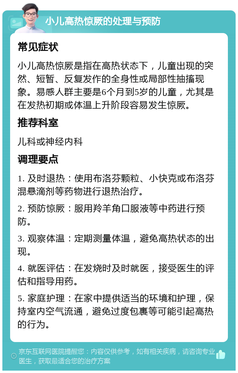 小儿高热惊厥的处理与预防 常见症状 小儿高热惊厥是指在高热状态下，儿童出现的突然、短暂、反复发作的全身性或局部性抽搐现象。易感人群主要是6个月到5岁的儿童，尤其是在发热初期或体温上升阶段容易发生惊厥。 推荐科室 儿科或神经内科 调理要点 1. 及时退热：使用布洛芬颗粒、小快克或布洛芬混悬滴剂等药物进行退热治疗。 2. 预防惊厥：服用羚羊角口服液等中药进行预防。 3. 观察体温：定期测量体温，避免高热状态的出现。 4. 就医评估：在发烧时及时就医，接受医生的评估和指导用药。 5. 家庭护理：在家中提供适当的环境和护理，保持室内空气流通，避免过度包裹等可能引起高热的行为。