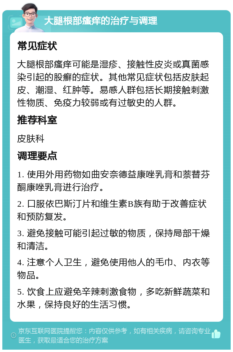 大腿根部瘙痒的治疗与调理 常见症状 大腿根部瘙痒可能是湿疹、接触性皮炎或真菌感染引起的股癣的症状。其他常见症状包括皮肤起皮、潮湿、红肿等。易感人群包括长期接触刺激性物质、免疫力较弱或有过敏史的人群。 推荐科室 皮肤科 调理要点 1. 使用外用药物如曲安奈德益康唑乳膏和萘替芬酮康唑乳膏进行治疗。 2. 口服依巴斯汀片和维生素B族有助于改善症状和预防复发。 3. 避免接触可能引起过敏的物质，保持局部干燥和清洁。 4. 注意个人卫生，避免使用他人的毛巾、内衣等物品。 5. 饮食上应避免辛辣刺激食物，多吃新鲜蔬菜和水果，保持良好的生活习惯。