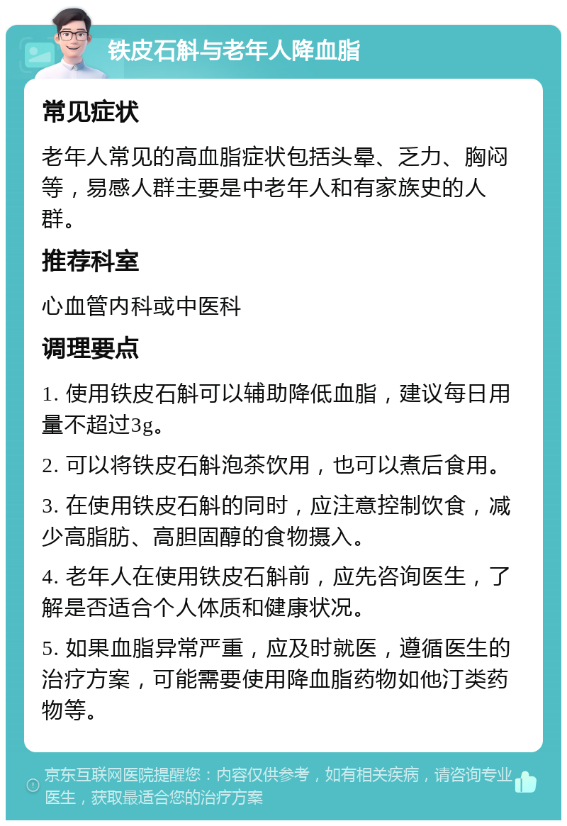 铁皮石斛与老年人降血脂 常见症状 老年人常见的高血脂症状包括头晕、乏力、胸闷等，易感人群主要是中老年人和有家族史的人群。 推荐科室 心血管内科或中医科 调理要点 1. 使用铁皮石斛可以辅助降低血脂，建议每日用量不超过3g。 2. 可以将铁皮石斛泡茶饮用，也可以煮后食用。 3. 在使用铁皮石斛的同时，应注意控制饮食，减少高脂肪、高胆固醇的食物摄入。 4. 老年人在使用铁皮石斛前，应先咨询医生，了解是否适合个人体质和健康状况。 5. 如果血脂异常严重，应及时就医，遵循医生的治疗方案，可能需要使用降血脂药物如他汀类药物等。