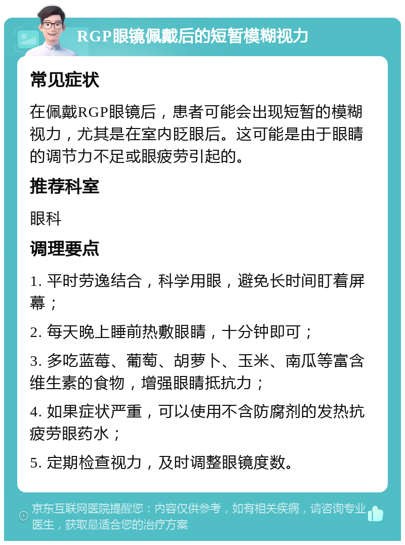 RGP眼镜佩戴后的短暂模糊视力 常见症状 在佩戴RGP眼镜后，患者可能会出现短暂的模糊视力，尤其是在室内眨眼后。这可能是由于眼睛的调节力不足或眼疲劳引起的。 推荐科室 眼科 调理要点 1. 平时劳逸结合，科学用眼，避免长时间盯着屏幕； 2. 每天晚上睡前热敷眼睛，十分钟即可； 3. 多吃蓝莓、葡萄、胡萝卜、玉米、南瓜等富含维生素的食物，增强眼睛抵抗力； 4. 如果症状严重，可以使用不含防腐剂的发热抗疲劳眼药水； 5. 定期检查视力，及时调整眼镜度数。