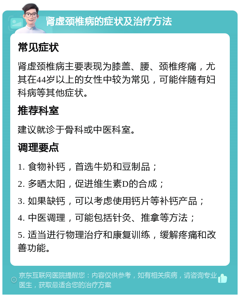 肾虚颈椎病的症状及治疗方法 常见症状 肾虚颈椎病主要表现为膝盖、腰、颈椎疼痛，尤其在44岁以上的女性中较为常见，可能伴随有妇科病等其他症状。 推荐科室 建议就诊于骨科或中医科室。 调理要点 1. 食物补钙，首选牛奶和豆制品； 2. 多晒太阳，促进维生素D的合成； 3. 如果缺钙，可以考虑使用钙片等补钙产品； 4. 中医调理，可能包括针灸、推拿等方法； 5. 适当进行物理治疗和康复训练，缓解疼痛和改善功能。