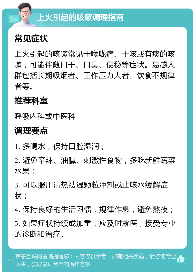 上火引起的咳嗽调理指南 常见症状 上火引起的咳嗽常见于喉咙痛、干咳或有痰的咳嗽，可能伴随口干、口臭、便秘等症状。易感人群包括长期吸烟者、工作压力大者、饮食不规律者等。 推荐科室 呼吸内科或中医科 调理要点 1. 多喝水，保持口腔湿润； 2. 避免辛辣、油腻、刺激性食物，多吃新鲜蔬菜水果； 3. 可以服用清热祛湿颗粒冲剂或止咳水缓解症状； 4. 保持良好的生活习惯，规律作息，避免熬夜； 5. 如果症状持续或加重，应及时就医，接受专业的诊断和治疗。