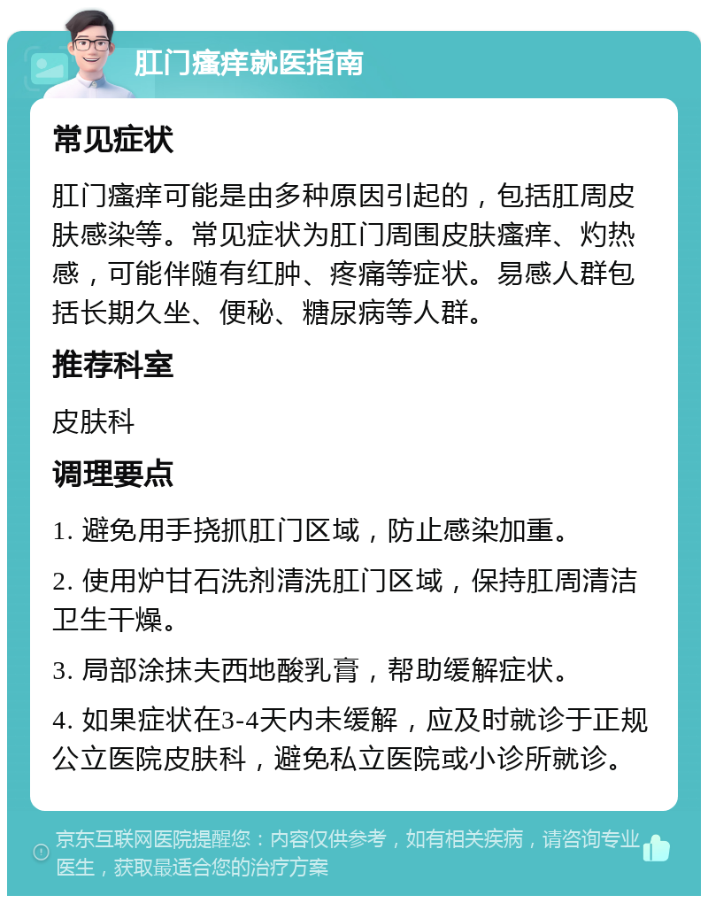 肛门瘙痒就医指南 常见症状 肛门瘙痒可能是由多种原因引起的，包括肛周皮肤感染等。常见症状为肛门周围皮肤瘙痒、灼热感，可能伴随有红肿、疼痛等症状。易感人群包括长期久坐、便秘、糖尿病等人群。 推荐科室 皮肤科 调理要点 1. 避免用手挠抓肛门区域，防止感染加重。 2. 使用炉甘石洗剂清洗肛门区域，保持肛周清洁卫生干燥。 3. 局部涂抹夫西地酸乳膏，帮助缓解症状。 4. 如果症状在3-4天内未缓解，应及时就诊于正规公立医院皮肤科，避免私立医院或小诊所就诊。