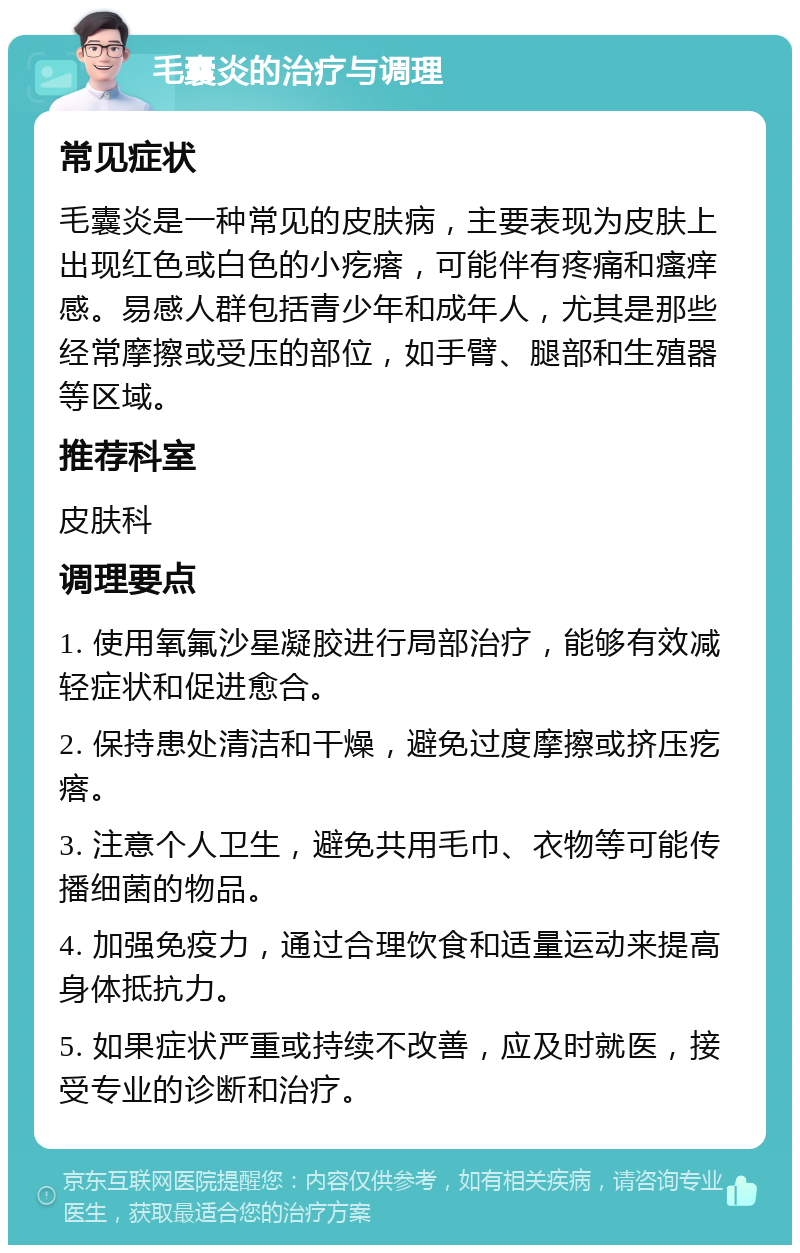 毛囊炎的治疗与调理 常见症状 毛囊炎是一种常见的皮肤病，主要表现为皮肤上出现红色或白色的小疙瘩，可能伴有疼痛和瘙痒感。易感人群包括青少年和成年人，尤其是那些经常摩擦或受压的部位，如手臂、腿部和生殖器等区域。 推荐科室 皮肤科 调理要点 1. 使用氧氟沙星凝胶进行局部治疗，能够有效减轻症状和促进愈合。 2. 保持患处清洁和干燥，避免过度摩擦或挤压疙瘩。 3. 注意个人卫生，避免共用毛巾、衣物等可能传播细菌的物品。 4. 加强免疫力，通过合理饮食和适量运动来提高身体抵抗力。 5. 如果症状严重或持续不改善，应及时就医，接受专业的诊断和治疗。