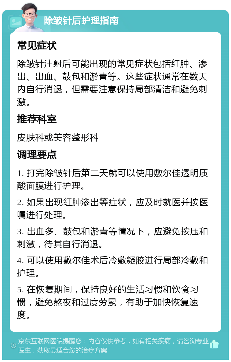 除皱针后护理指南 常见症状 除皱针注射后可能出现的常见症状包括红肿、渗出、出血、鼓包和淤青等。这些症状通常在数天内自行消退，但需要注意保持局部清洁和避免刺激。 推荐科室 皮肤科或美容整形科 调理要点 1. 打完除皱针后第二天就可以使用敷尔佳透明质酸面膜进行护理。 2. 如果出现红肿渗出等症状，应及时就医并按医嘱进行处理。 3. 出血多、鼓包和淤青等情况下，应避免按压和刺激，待其自行消退。 4. 可以使用敷尔佳术后冷敷凝胶进行局部冷敷和护理。 5. 在恢复期间，保持良好的生活习惯和饮食习惯，避免熬夜和过度劳累，有助于加快恢复速度。