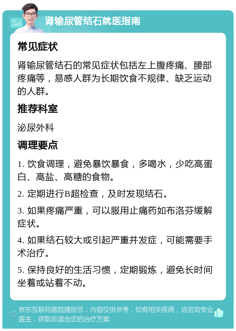 肾输尿管结石就医指南 常见症状 肾输尿管结石的常见症状包括左上腹疼痛、腰部疼痛等，易感人群为长期饮食不规律、缺乏运动的人群。 推荐科室 泌尿外科 调理要点 1. 饮食调理，避免暴饮暴食，多喝水，少吃高蛋白、高盐、高糖的食物。 2. 定期进行B超检查，及时发现结石。 3. 如果疼痛严重，可以服用止痛药如布洛芬缓解症状。 4. 如果结石较大或引起严重并发症，可能需要手术治疗。 5. 保持良好的生活习惯，定期锻炼，避免长时间坐着或站着不动。