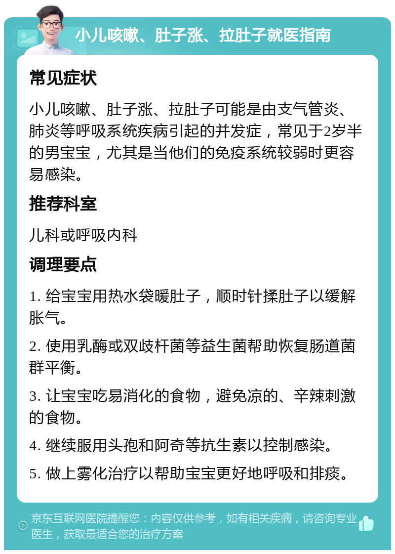 小儿咳嗽、肚子涨、拉肚子就医指南 常见症状 小儿咳嗽、肚子涨、拉肚子可能是由支气管炎、肺炎等呼吸系统疾病引起的并发症，常见于2岁半的男宝宝，尤其是当他们的免疫系统较弱时更容易感染。 推荐科室 儿科或呼吸内科 调理要点 1. 给宝宝用热水袋暖肚子，顺时针揉肚子以缓解胀气。 2. 使用乳酶或双歧杆菌等益生菌帮助恢复肠道菌群平衡。 3. 让宝宝吃易消化的食物，避免凉的、辛辣刺激的食物。 4. 继续服用头孢和阿奇等抗生素以控制感染。 5. 做上雾化治疗以帮助宝宝更好地呼吸和排痰。