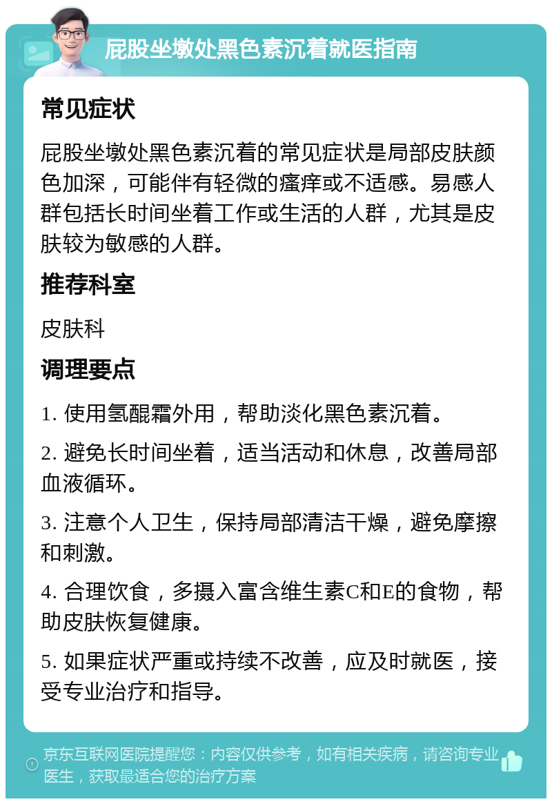 屁股坐墩处黑色素沉着就医指南 常见症状 屁股坐墩处黑色素沉着的常见症状是局部皮肤颜色加深，可能伴有轻微的瘙痒或不适感。易感人群包括长时间坐着工作或生活的人群，尤其是皮肤较为敏感的人群。 推荐科室 皮肤科 调理要点 1. 使用氢醌霜外用，帮助淡化黑色素沉着。 2. 避免长时间坐着，适当活动和休息，改善局部血液循环。 3. 注意个人卫生，保持局部清洁干燥，避免摩擦和刺激。 4. 合理饮食，多摄入富含维生素C和E的食物，帮助皮肤恢复健康。 5. 如果症状严重或持续不改善，应及时就医，接受专业治疗和指导。