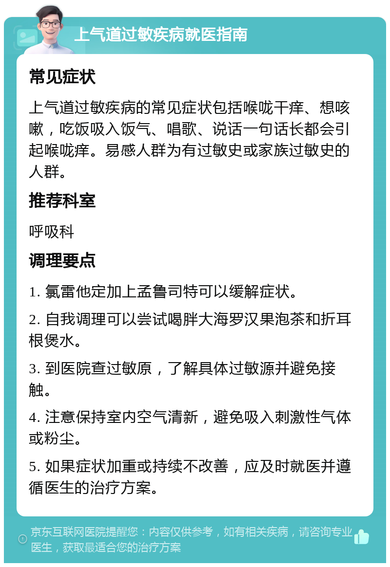 上气道过敏疾病就医指南 常见症状 上气道过敏疾病的常见症状包括喉咙干痒、想咳嗽，吃饭吸入饭气、唱歌、说话一句话长都会引起喉咙痒。易感人群为有过敏史或家族过敏史的人群。 推荐科室 呼吸科 调理要点 1. 氯雷他定加上孟鲁司特可以缓解症状。 2. 自我调理可以尝试喝胖大海罗汉果泡茶和折耳根煲水。 3. 到医院查过敏原，了解具体过敏源并避免接触。 4. 注意保持室内空气清新，避免吸入刺激性气体或粉尘。 5. 如果症状加重或持续不改善，应及时就医并遵循医生的治疗方案。