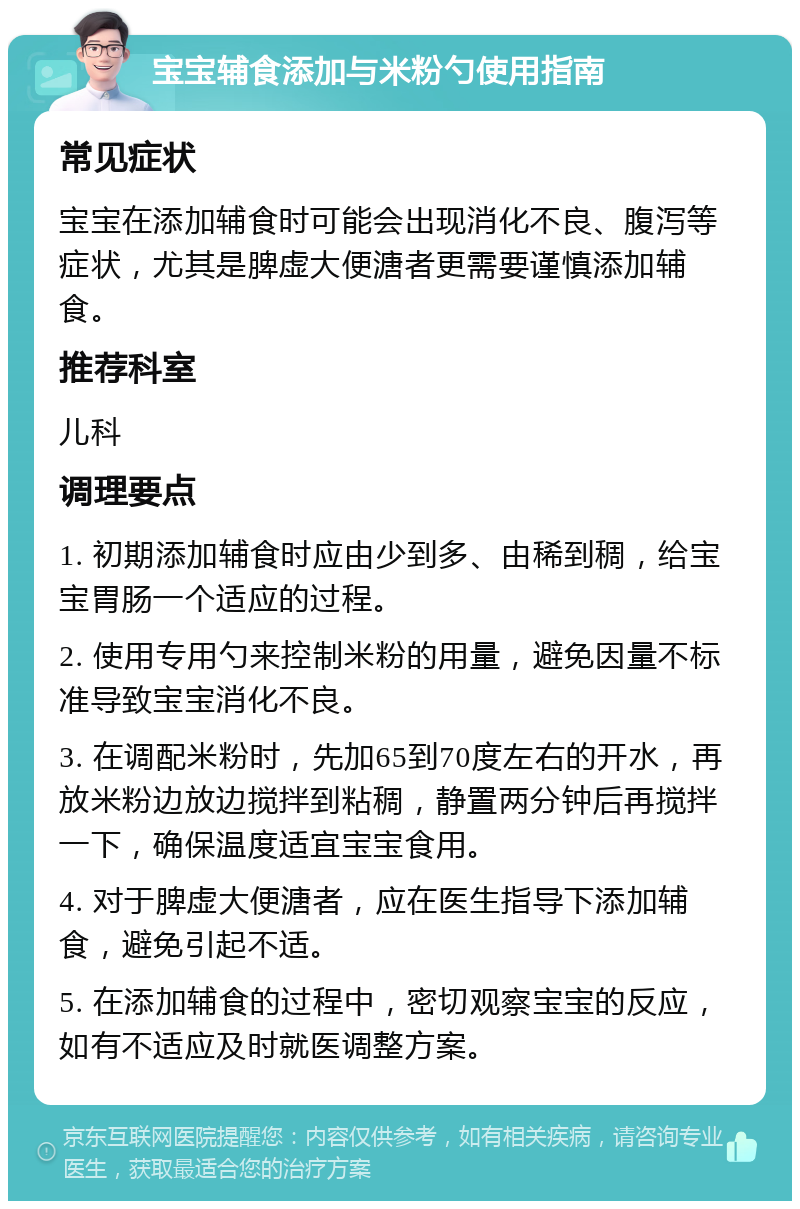 宝宝辅食添加与米粉勺使用指南 常见症状 宝宝在添加辅食时可能会出现消化不良、腹泻等症状，尤其是脾虚大便溏者更需要谨慎添加辅食。 推荐科室 儿科 调理要点 1. 初期添加辅食时应由少到多、由稀到稠，给宝宝胃肠一个适应的过程。 2. 使用专用勺来控制米粉的用量，避免因量不标准导致宝宝消化不良。 3. 在调配米粉时，先加65到70度左右的开水，再放米粉边放边搅拌到粘稠，静置两分钟后再搅拌一下，确保温度适宜宝宝食用。 4. 对于脾虚大便溏者，应在医生指导下添加辅食，避免引起不适。 5. 在添加辅食的过程中，密切观察宝宝的反应，如有不适应及时就医调整方案。