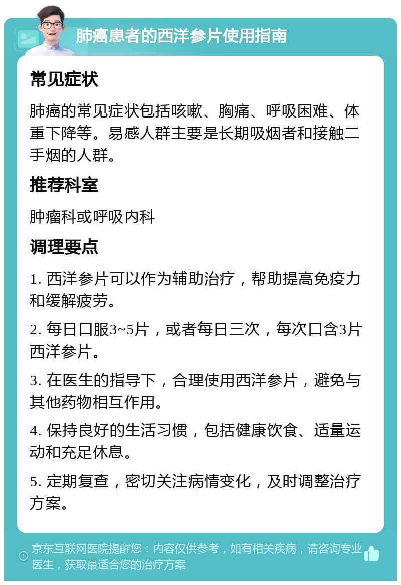 肺癌患者的西洋参片使用指南 常见症状 肺癌的常见症状包括咳嗽、胸痛、呼吸困难、体重下降等。易感人群主要是长期吸烟者和接触二手烟的人群。 推荐科室 肿瘤科或呼吸内科 调理要点 1. 西洋参片可以作为辅助治疗，帮助提高免疫力和缓解疲劳。 2. 每日口服3~5片，或者每日三次，每次口含3片西洋参片。 3. 在医生的指导下，合理使用西洋参片，避免与其他药物相互作用。 4. 保持良好的生活习惯，包括健康饮食、适量运动和充足休息。 5. 定期复查，密切关注病情变化，及时调整治疗方案。