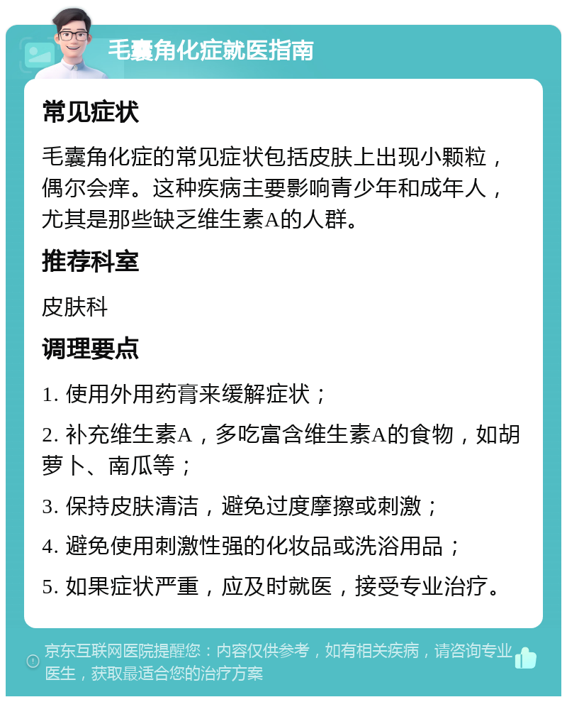 毛囊角化症就医指南 常见症状 毛囊角化症的常见症状包括皮肤上出现小颗粒，偶尔会痒。这种疾病主要影响青少年和成年人，尤其是那些缺乏维生素A的人群。 推荐科室 皮肤科 调理要点 1. 使用外用药膏来缓解症状； 2. 补充维生素A，多吃富含维生素A的食物，如胡萝卜、南瓜等； 3. 保持皮肤清洁，避免过度摩擦或刺激； 4. 避免使用刺激性强的化妆品或洗浴用品； 5. 如果症状严重，应及时就医，接受专业治疗。