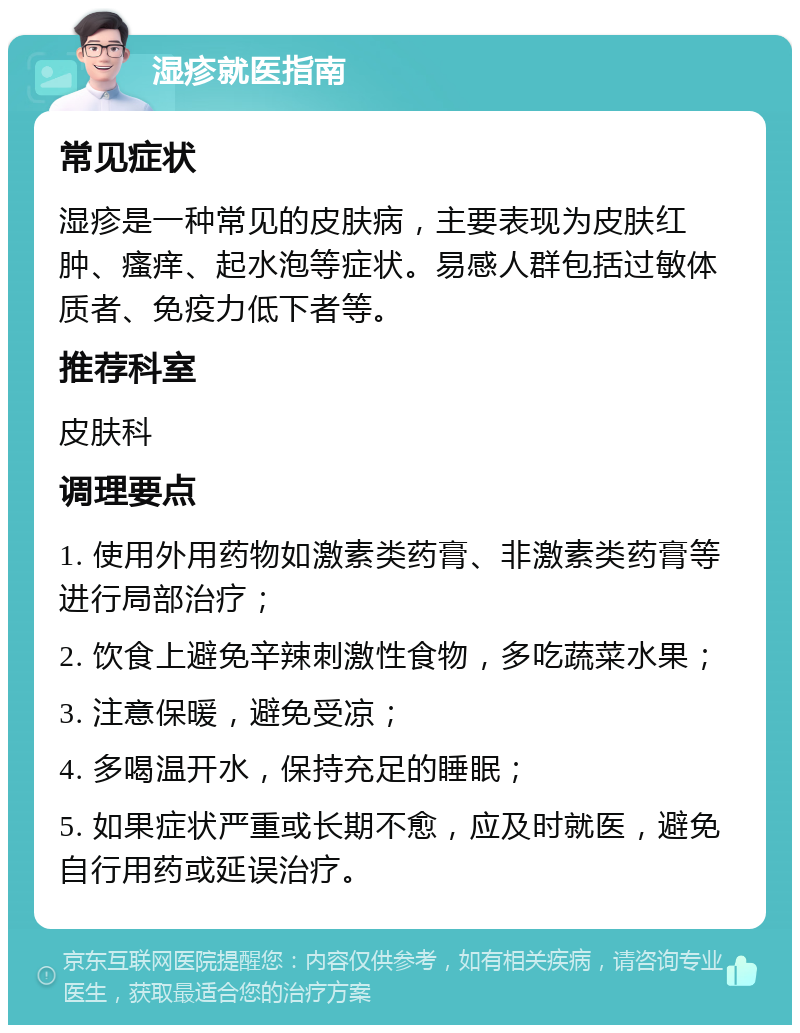 湿疹就医指南 常见症状 湿疹是一种常见的皮肤病，主要表现为皮肤红肿、瘙痒、起水泡等症状。易感人群包括过敏体质者、免疫力低下者等。 推荐科室 皮肤科 调理要点 1. 使用外用药物如激素类药膏、非激素类药膏等进行局部治疗； 2. 饮食上避免辛辣刺激性食物，多吃蔬菜水果； 3. 注意保暖，避免受凉； 4. 多喝温开水，保持充足的睡眠； 5. 如果症状严重或长期不愈，应及时就医，避免自行用药或延误治疗。