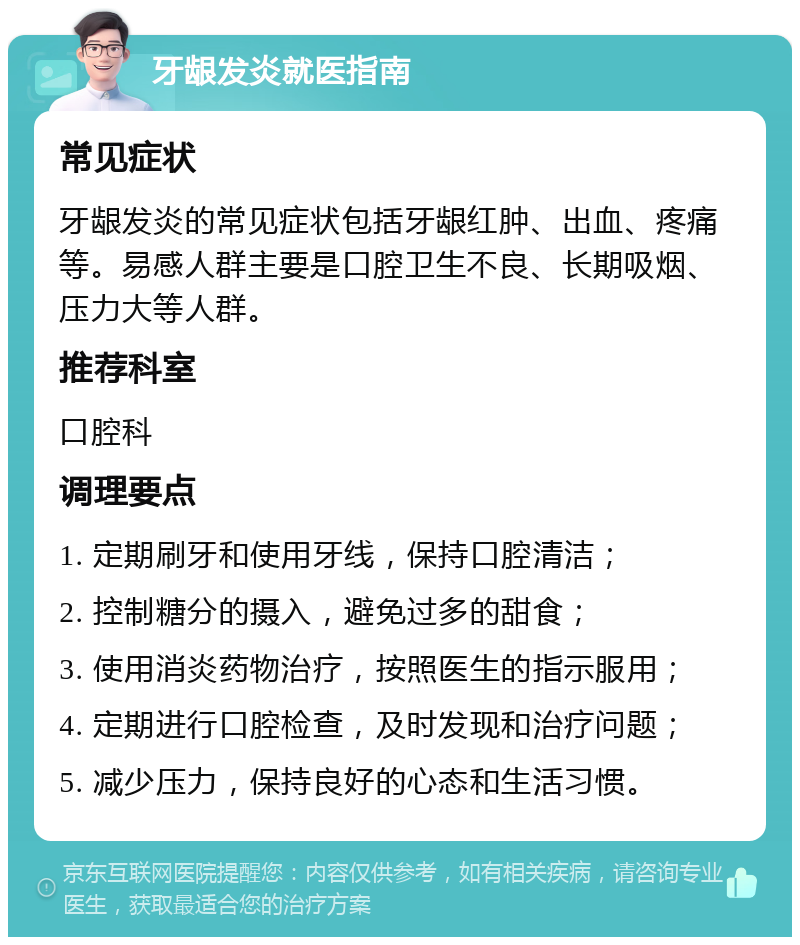 牙龈发炎就医指南 常见症状 牙龈发炎的常见症状包括牙龈红肿、出血、疼痛等。易感人群主要是口腔卫生不良、长期吸烟、压力大等人群。 推荐科室 口腔科 调理要点 1. 定期刷牙和使用牙线，保持口腔清洁； 2. 控制糖分的摄入，避免过多的甜食； 3. 使用消炎药物治疗，按照医生的指示服用； 4. 定期进行口腔检查，及时发现和治疗问题； 5. 减少压力，保持良好的心态和生活习惯。