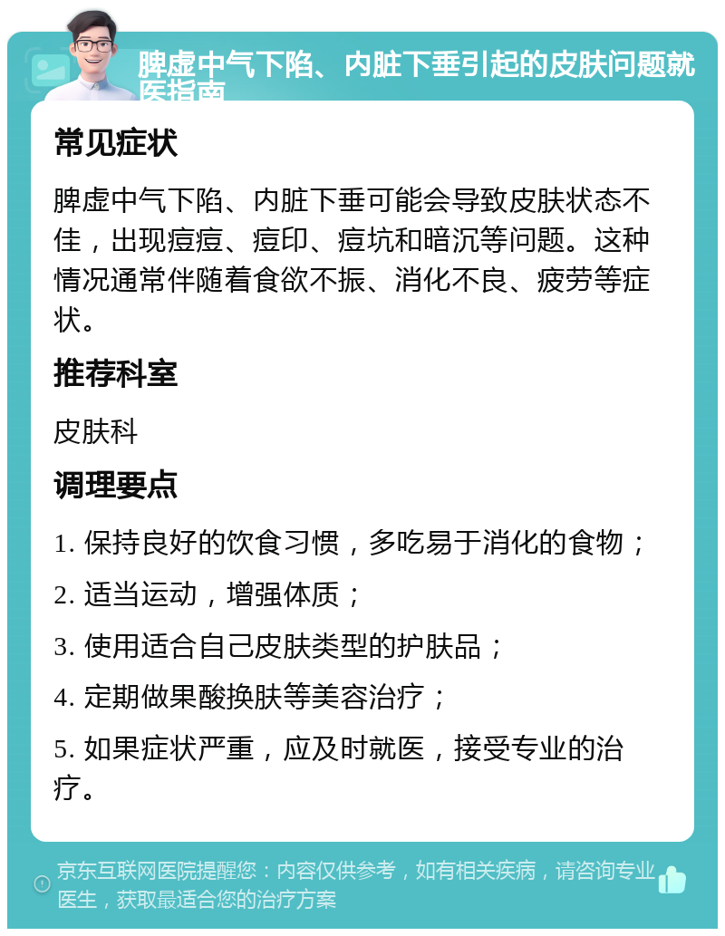 脾虚中气下陷、内脏下垂引起的皮肤问题就医指南 常见症状 脾虚中气下陷、内脏下垂可能会导致皮肤状态不佳，出现痘痘、痘印、痘坑和暗沉等问题。这种情况通常伴随着食欲不振、消化不良、疲劳等症状。 推荐科室 皮肤科 调理要点 1. 保持良好的饮食习惯，多吃易于消化的食物； 2. 适当运动，增强体质； 3. 使用适合自己皮肤类型的护肤品； 4. 定期做果酸换肤等美容治疗； 5. 如果症状严重，应及时就医，接受专业的治疗。