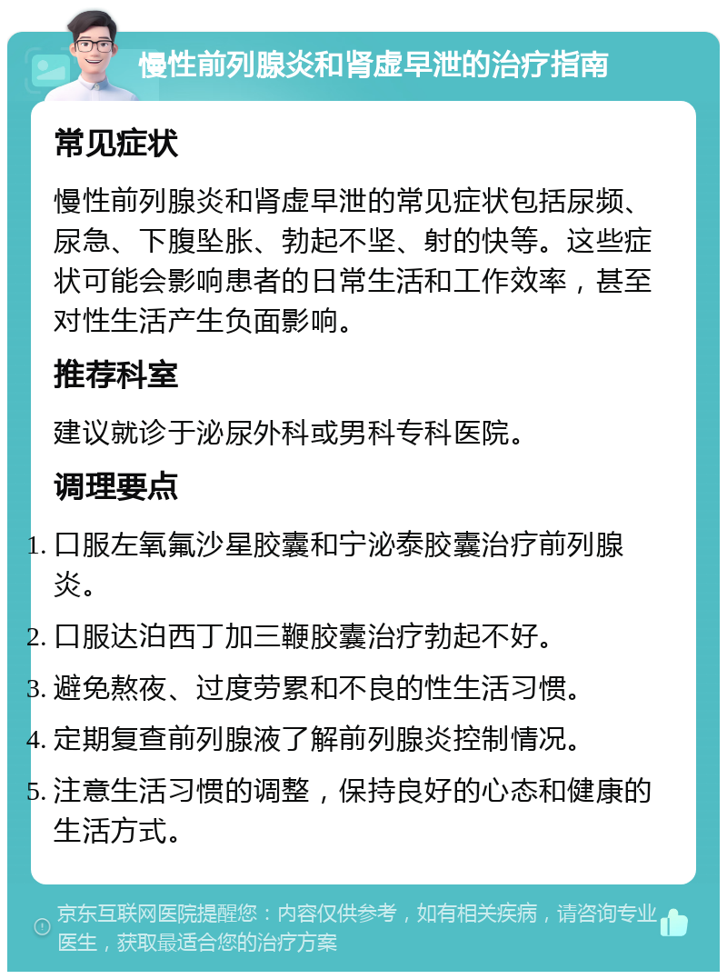 慢性前列腺炎和肾虚早泄的治疗指南 常见症状 慢性前列腺炎和肾虚早泄的常见症状包括尿频、尿急、下腹坠胀、勃起不坚、射的快等。这些症状可能会影响患者的日常生活和工作效率，甚至对性生活产生负面影响。 推荐科室 建议就诊于泌尿外科或男科专科医院。 调理要点 口服左氧氟沙星胶囊和宁泌泰胶囊治疗前列腺炎。 口服达泊西丁加三鞭胶囊治疗勃起不好。 避免熬夜、过度劳累和不良的性生活习惯。 定期复查前列腺液了解前列腺炎控制情况。 注意生活习惯的调整，保持良好的心态和健康的生活方式。