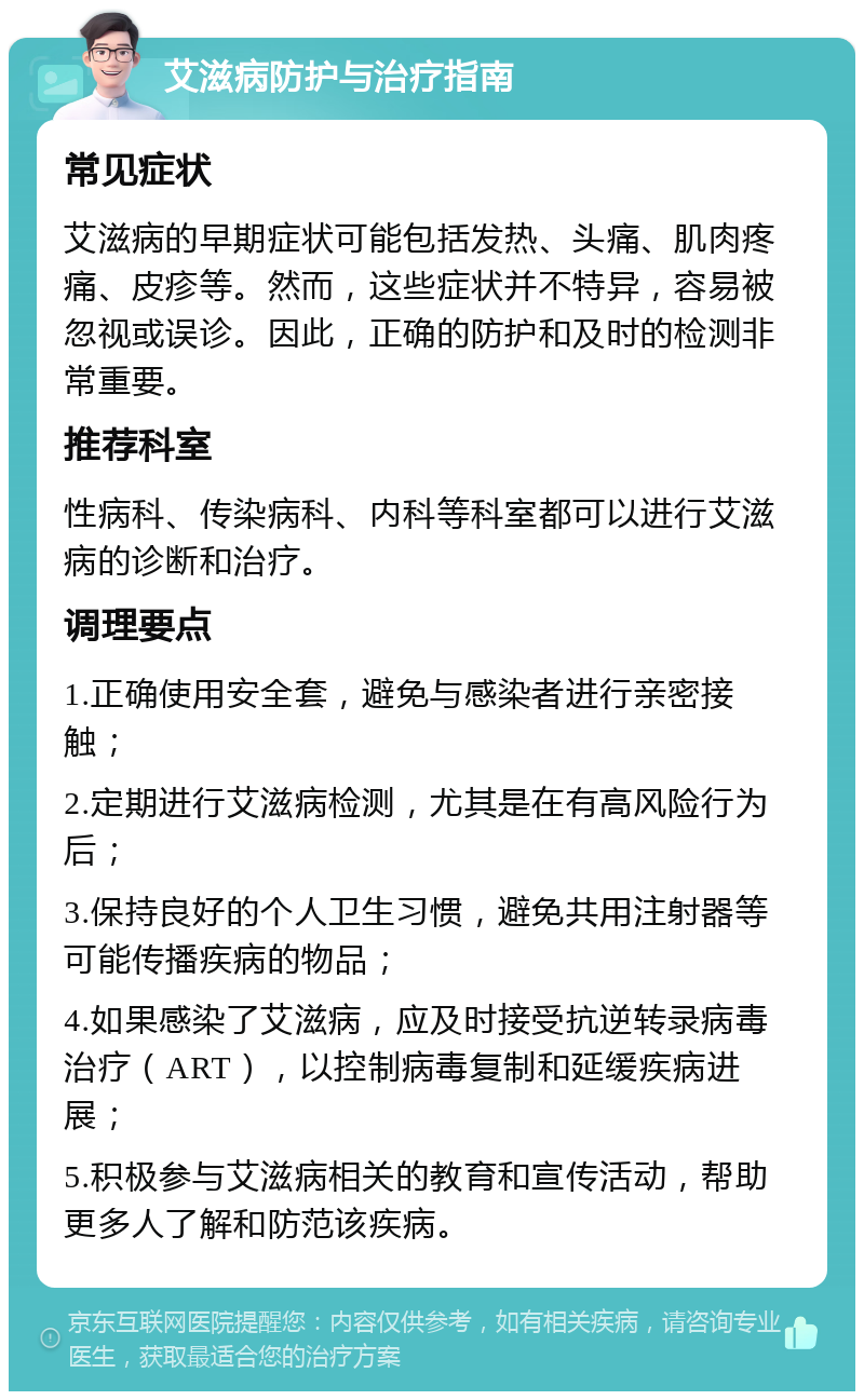 艾滋病防护与治疗指南 常见症状 艾滋病的早期症状可能包括发热、头痛、肌肉疼痛、皮疹等。然而，这些症状并不特异，容易被忽视或误诊。因此，正确的防护和及时的检测非常重要。 推荐科室 性病科、传染病科、内科等科室都可以进行艾滋病的诊断和治疗。 调理要点 1.正确使用安全套，避免与感染者进行亲密接触； 2.定期进行艾滋病检测，尤其是在有高风险行为后； 3.保持良好的个人卫生习惯，避免共用注射器等可能传播疾病的物品； 4.如果感染了艾滋病，应及时接受抗逆转录病毒治疗（ART），以控制病毒复制和延缓疾病进展； 5.积极参与艾滋病相关的教育和宣传活动，帮助更多人了解和防范该疾病。