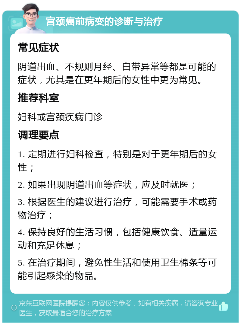 宫颈癌前病变的诊断与治疗 常见症状 阴道出血、不规则月经、白带异常等都是可能的症状，尤其是在更年期后的女性中更为常见。 推荐科室 妇科或宫颈疾病门诊 调理要点 1. 定期进行妇科检查，特别是对于更年期后的女性； 2. 如果出现阴道出血等症状，应及时就医； 3. 根据医生的建议进行治疗，可能需要手术或药物治疗； 4. 保持良好的生活习惯，包括健康饮食、适量运动和充足休息； 5. 在治疗期间，避免性生活和使用卫生棉条等可能引起感染的物品。