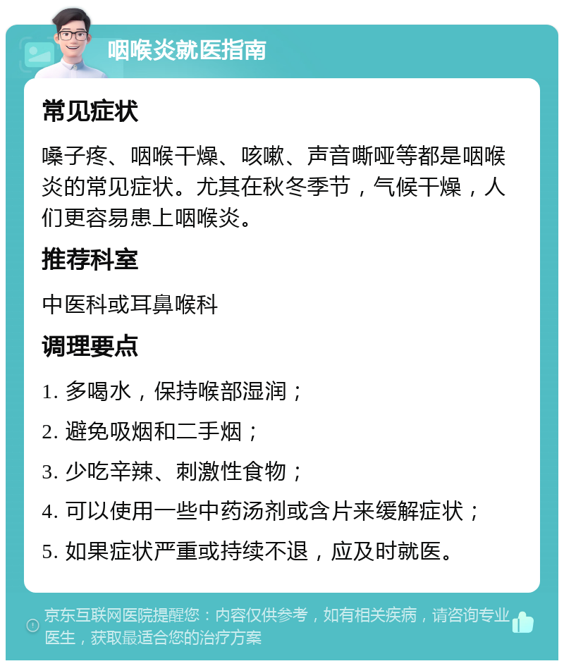 咽喉炎就医指南 常见症状 嗓子疼、咽喉干燥、咳嗽、声音嘶哑等都是咽喉炎的常见症状。尤其在秋冬季节，气候干燥，人们更容易患上咽喉炎。 推荐科室 中医科或耳鼻喉科 调理要点 1. 多喝水，保持喉部湿润； 2. 避免吸烟和二手烟； 3. 少吃辛辣、刺激性食物； 4. 可以使用一些中药汤剂或含片来缓解症状； 5. 如果症状严重或持续不退，应及时就医。