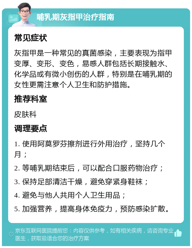 哺乳期灰指甲治疗指南 常见症状 灰指甲是一种常见的真菌感染，主要表现为指甲变厚、变形、变色，易感人群包括长期接触水、化学品或有微小创伤的人群，特别是在哺乳期的女性更需注意个人卫生和防护措施。 推荐科室 皮肤科 调理要点 1. 使用阿莫罗芬擦剂进行外用治疗，坚持几个月； 2. 等哺乳期结束后，可以配合口服药物治疗； 3. 保持足部清洁干燥，避免穿紧身鞋袜； 4. 避免与他人共用个人卫生用品； 5. 加强营养，提高身体免疫力，预防感染扩散。