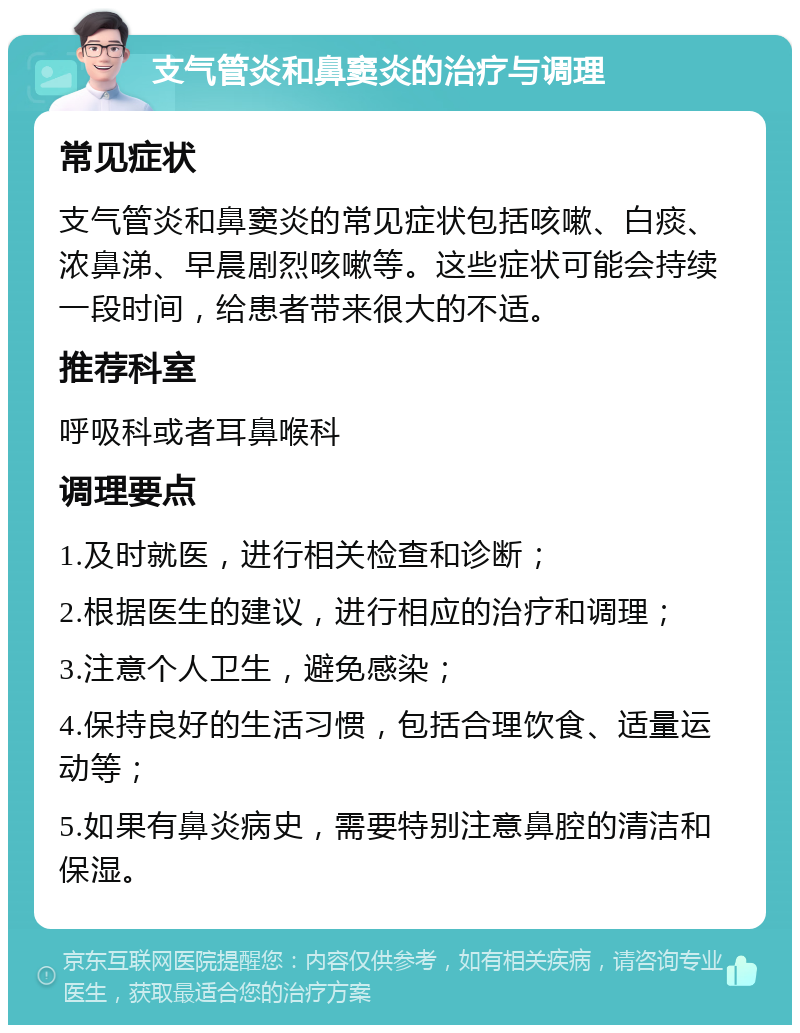 支气管炎和鼻窦炎的治疗与调理 常见症状 支气管炎和鼻窦炎的常见症状包括咳嗽、白痰、浓鼻涕、早晨剧烈咳嗽等。这些症状可能会持续一段时间，给患者带来很大的不适。 推荐科室 呼吸科或者耳鼻喉科 调理要点 1.及时就医，进行相关检查和诊断； 2.根据医生的建议，进行相应的治疗和调理； 3.注意个人卫生，避免感染； 4.保持良好的生活习惯，包括合理饮食、适量运动等； 5.如果有鼻炎病史，需要特别注意鼻腔的清洁和保湿。