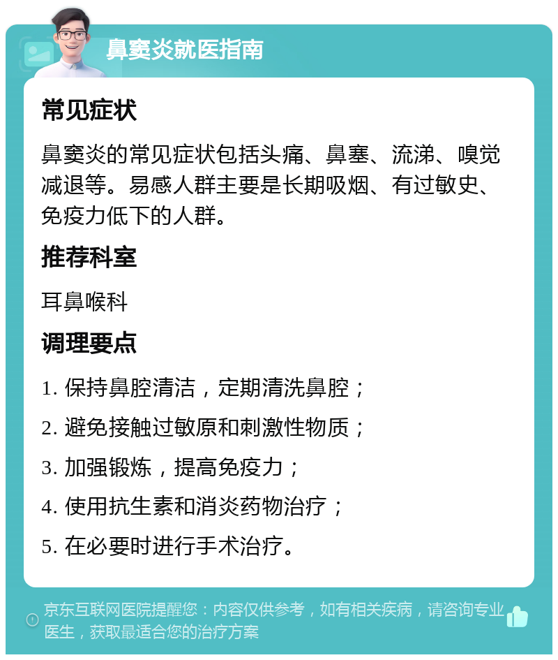 鼻窦炎就医指南 常见症状 鼻窦炎的常见症状包括头痛、鼻塞、流涕、嗅觉减退等。易感人群主要是长期吸烟、有过敏史、免疫力低下的人群。 推荐科室 耳鼻喉科 调理要点 1. 保持鼻腔清洁，定期清洗鼻腔； 2. 避免接触过敏原和刺激性物质； 3. 加强锻炼，提高免疫力； 4. 使用抗生素和消炎药物治疗； 5. 在必要时进行手术治疗。