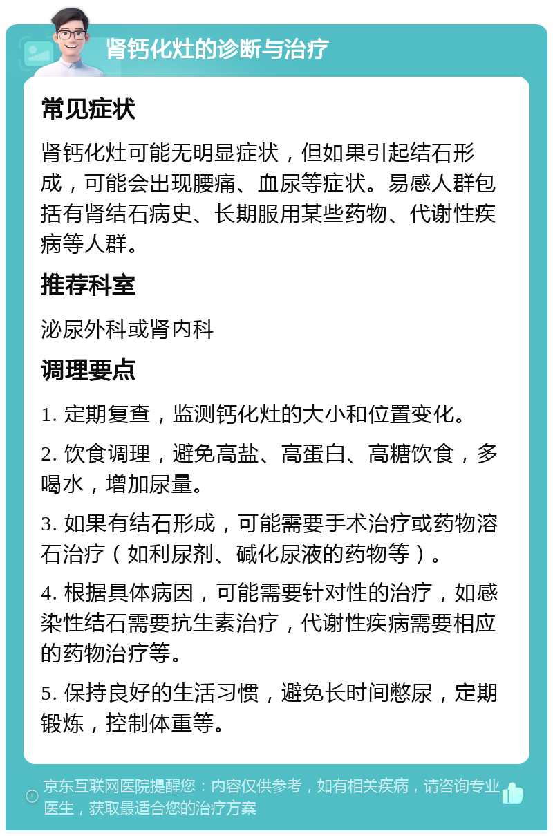 肾钙化灶的诊断与治疗 常见症状 肾钙化灶可能无明显症状，但如果引起结石形成，可能会出现腰痛、血尿等症状。易感人群包括有肾结石病史、长期服用某些药物、代谢性疾病等人群。 推荐科室 泌尿外科或肾内科 调理要点 1. 定期复查，监测钙化灶的大小和位置变化。 2. 饮食调理，避免高盐、高蛋白、高糖饮食，多喝水，增加尿量。 3. 如果有结石形成，可能需要手术治疗或药物溶石治疗（如利尿剂、碱化尿液的药物等）。 4. 根据具体病因，可能需要针对性的治疗，如感染性结石需要抗生素治疗，代谢性疾病需要相应的药物治疗等。 5. 保持良好的生活习惯，避免长时间憋尿，定期锻炼，控制体重等。